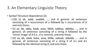 3. An Elementary Linguistic Theory
• Syntax? Structure dependence (2)
• (10) (i) ab, aabb. aaabbb, ..., and in general, all sentences
consisting of n occurrences of a followed by n occurrences of b
and only these;
• (ii) aa, bb, abba, baab, aaaa, bbhb, aabbaa, abbbba, ..., and in
general, all sentences consisting of a string X followed by the
'mirror image' of X (i.e., X in reverse), and only these;
• (iii) aa, bb, abab, baba, aaaa, bhbb, aabaab, abbabb, .... and in
general, all sentences consisting of a string X of a's and b's
followed by the identical string X, and only these.
 