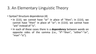 3. An Elementary Linguistic Theory
• Syntax? Structure dependence (4)
• In (11i), we cannot have "or" in place of "then"; in (11ii), we
cannot have "then" in place of "or"; in (11iii). we cannot have
"are" instead of "is".
• In each of these cases there is a dependency between words on
opposite sides of the comma (i.e., "if"-"then", "either"-"or",
"man"-"is").
 