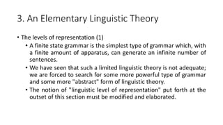 3. An Elementary Linguistic Theory
• The levels of representation (1)
• A finite state grammar is the simplest type of grammar which, with
a finite amount of apparatus, can generate an infinite number of
sentences.
• We have seen that such a limited linguistic theory is not adequate;
we are forced to search for some more powerful type of grammar
and some more "abstract" form of linguistic theory.
• The notion of "linguistic level of representation" put forth at the
outset of this section must be modified and elaborated.
 