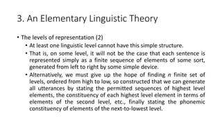 3. An Elementary Linguistic Theory
• The levels of representation (2)
• At least one linguistic level cannot have this simple structure.
• That is, on some level, it will not be the case that each sentence is
represented simply as a finite sequence of elements of some sort,
generated from left to right by some simple device.
• Alternatively, we must give up the hope of finding n finite set of
levels, ordered from high to low, so constructed that we can generate
all utterances by stating the permitted sequences of highest level
elements, the constituency of each highest level element in terms of
elements of the second level, etc., finally stating the phonemic
constituency of elements of the next-to-lowest level.
 