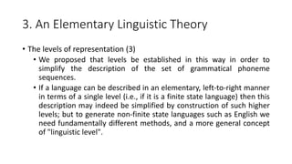 3. An Elementary Linguistic Theory
• The levels of representation (3)
• We proposed that levels be established in this way in order to
simplify the description of the set of grammatical phoneme
sequences.
• If a language can be described in an elementary, left-to-right manner
in terms of a single level (i.e., if it is a finite state language) then this
description may indeed be simplified by construction of such higher
levels; but to generate non-finite state languages such as English we
need fundamentally different methods, and a more general concept
of "linguistic level".
 