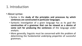 1. Introduction
• About syntax:
• Syntax is the study of the principles and processes by which
sentences are constructed in particular languages.
• Syntactic investigation of a given language has as its goal the
construction of a grammar that can be viewed as a device of
some sort for producing the sentences of the language under
analysis.
• More generally, linguists must be concerned with the problem of
determining the fundamental underlying properties of successful
grammars.
 