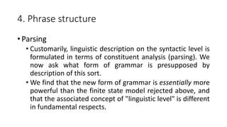 4. Phrase structure
• Parsing
• Customarily, linguistic description on the syntactic level is
formulated in terms of constituent analysis (parsing). We
now ask what form of grammar is presupposed by
description of this sort.
• We find that the new form of grammar is essentially more
powerful than the finite state model rejected above, and
that the associated concept of "linguistic level" is different
in fundamental respects.
 