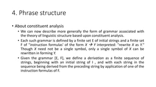 4. Phrase structure
• About constituent analysis
• We can now describe more generally the form of grammar associated with
the theory of linguistic structure based upon constituent analysis.
• Each such grammar is defined by a finite set E of initial strings and a finite set
F of "instruction formulas' of the form X  Y interpreted: "rewrite X as Y."
Though X need not be a single symbol, only a single symbol of X can be
rewritten in forming Y.
• Given the grammar [E, F], we define a derivation as a finite sequence of
strings, beginning with an initial string of I , and with each string in the
sequence being derived from the preceding string by application of one of the
instruction formulas of F.
 