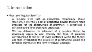 1. Introduction
• About the ‘linguistic level’ (2)
• A linguistic level, such as phonemics, morphology, phrase
structure, is essentially a set of descriptive devices that are made
available for the construction of grammars; it constitutes a
certain method for representing utterances.
• We can determine the adequacy of a linguistic theory by
developing rigorously and precisely the form of grammar
corresponding to the set of levels contained within this theory,
and then investigating the possibility of constructing simple and
revealing grammars of this form for natural languages.
 