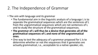 2. The Independence of Grammar
• The aim with language and its grammar
• The fundamental aim in the linguistic analysis of a language L is to
separate the grammatical sequences which are the sentences of L
from the ungrammatical sequences which are not sentences of L
and to study the structure of the grammatical sequences.
• The grammar of L will thus be a device that generates all of the
grammatical sequences of L and none of the ungrammatical
ones.
• One way to test the adequacy of a grammar proposed for L is to
determine whether or not the sequences that it generates are
actually grammatical, i.e., acceptable to a native speaker, etc.
 