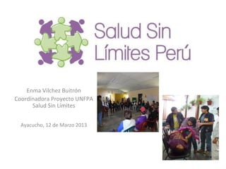 Enma Vilchez Buitrón
Coordinadora Proyecto UNFPA
      Salud Sin Límites


  Ayacucho, 12 de Marzo 2013
 