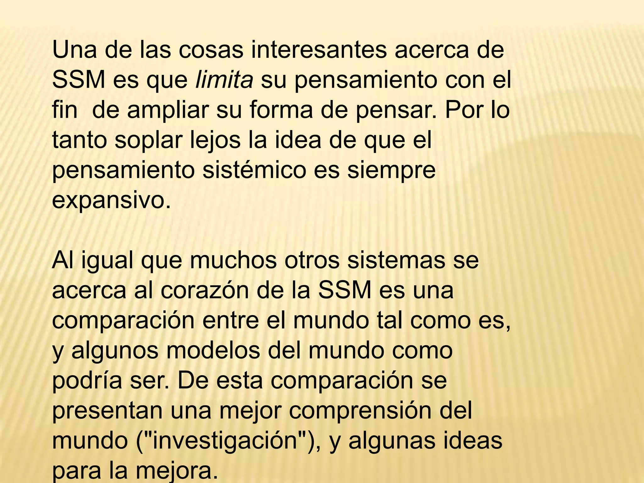 Una de las cosas interesantes acerca de
SSM es que limita su pensamiento con el
fin de ampliar su forma de pensar. Por lo
tanto soplar lejos la idea de que el
pensamiento sistémico es siempre
expansivo.
Al igual que muchos otros sistemas se
acerca al corazón de la SSM es una
comparación entre el mundo tal como es,
y algunos modelos del mundo como
podría ser. De esta comparación se
presentan una mejor comprensión del
mundo ("investigación"), y algunas ideas
para la mejora.
 