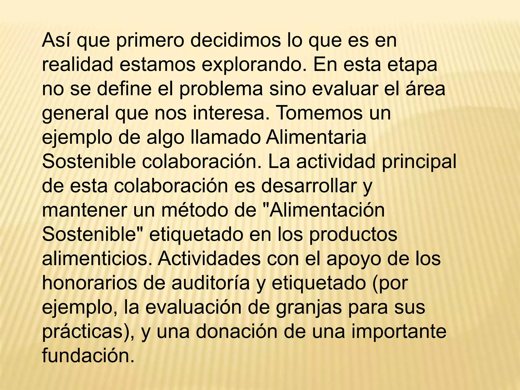 Así que primero decidimos lo que es en
realidad estamos explorando. En esta etapa
no se define el problema sino evaluar el área
general que nos interesa. Tomemos un
ejemplo de algo llamado Alimentaria
Sostenible colaboración. La actividad principal
de esta colaboración es desarrollar y
mantener un método de "Alimentación
Sostenible" etiquetado en los productos
alimenticios. Actividades con el apoyo de los
honorarios de auditoría y etiquetado (por
ejemplo, la evaluación de granjas para sus
prácticas), y una donación de una importante
fundación.
 