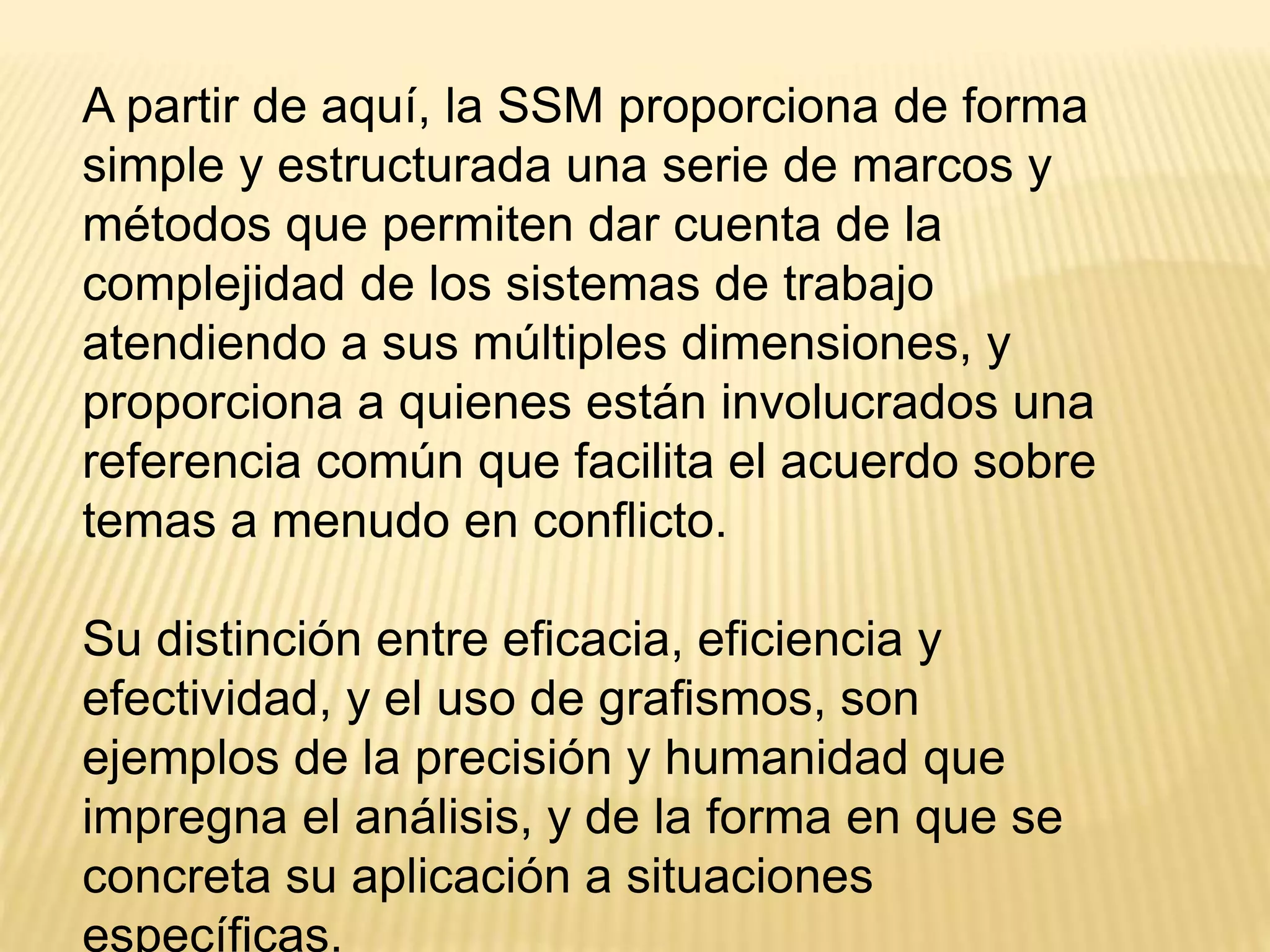 A partir de aquí, la SSM proporciona de forma
simple y estructurada una serie de marcos y
métodos que permiten dar cuenta de la
complejidad de los sistemas de trabajo
atendiendo a sus múltiples dimensiones, y
proporciona a quienes están involucrados una
referencia común que facilita el acuerdo sobre
temas a menudo en conflicto.
Su distinción entre eficacia, eficiencia y
efectividad, y el uso de grafismos, son
ejemplos de la precisión y humanidad que
impregna el análisis, y de la forma en que se
concreta su aplicación a situaciones
específicas.
 