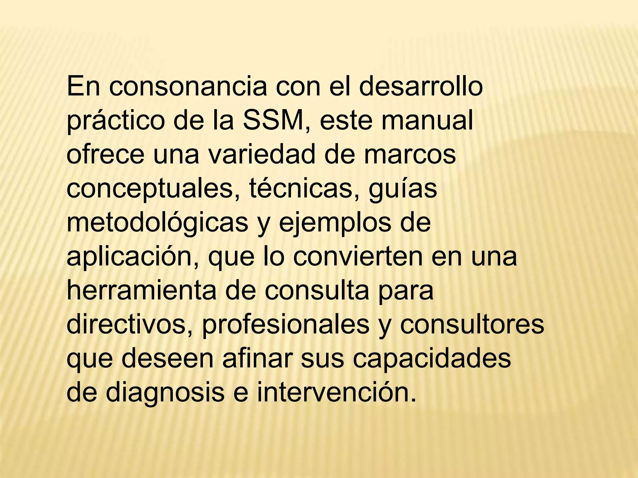 En consonancia con el desarrollo
práctico de la SSM, este manual
ofrece una variedad de marcos
conceptuales, técnicas, guías
metodológicas y ejemplos de
aplicación, que lo convierten en una
herramienta de consulta para
directivos, profesionales y consultores
que deseen afinar sus capacidades
de diagnosis e intervención.
 