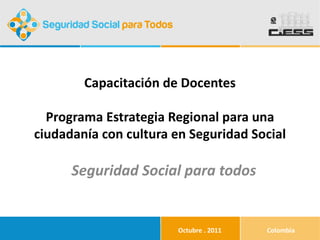 Capacitación de Docentes Programa Estrategia Regional para una ciudadanía con cultura en Seguridad Social Seguridad Social para todos Octubre . 2011 Colombia 