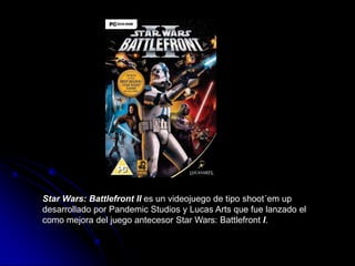 Star Wars: Battlefront II es un videojuego de tipo shoot´em up desarrollado por Pandemic Studios y Lucas Arts que fue lanzado el como mejora del juego antecesor Star Wars: Battlefront I.  
