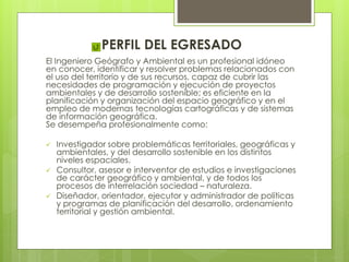 PERFIL DEL EGRESADO
El Ingeniero Geógrafo y Ambiental es un profesional idóneo
en conocer, identificar y resolver problemas relacionados con
el uso del territorio y de sus recursos, capaz de cubrir las
necesidades de programación y ejecución de proyectos
ambientales y de desarrollo sostenible; es eficiente en la
planificación y organización del espacio geográfico y en el
empleo de modernas tecnologías cartográficas y de sistemas
de información geográfica.
Se desempeña profesionalmente como:
 Investigador sobre problemáticas territoriales, geográficas y
ambientales, y del desarrollo sostenible en los distintos
niveles espaciales.
 Consultor, asesor e interventor de estudios e investigaciones
de carácter geográfico y ambiental, y de todos los
procesos de interrelación sociedad – naturaleza.
 Diseñador, orientador, ejecutor y administrador de políticas
y programas de planificación del desarrollo, ordenamiento
territorial y gestión ambiental.
 