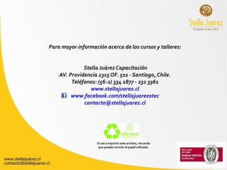 Para mayor información acerca de los cursos y talleres: Stella Juárez Capacitación AV. Providencia 2315 OF. 511 - Santiago, Chile. Teléfonos: (56-2) 334 1877 - 232 3361 www.stellajuarez.cl www.facebook.com/stellajuarezotec [email_address] Si vas a imprimir este archivo, recuerda que puedes reciclar el papel utilizado . 