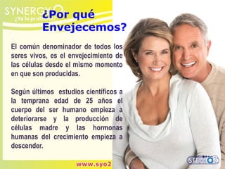 ¿Por qué
Envejecemos?
El común denominador de todos los
seres vivos, es el envejecimiento de
las células desde el mismo momento
en que son producidas.
Según últimos estudios científicos a
la temprana edad de 25 años el
cuerpo del ser humano empieza a
deteriorarse y la producción de
células madre y las hormonas
humanas del crecimiento empieza a
descender.
 