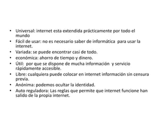 Universal: internet esta extendida prácticamente por todo el mundoFácil de usar: no es necesario saber de informática  para usar la internet.Variada: se puede encontrar casi de todo.económica: ahorro de tiempo y dinero.Útil:  por que se dispone de mucha información  y servicio rápidamente accesible.Libre: cualquiera puede colocar en internet información sin censura previa.Anónima: podemos ocultar la identidad.Auto reguladora: Las reglas que permite que internet funcione han salido de la propia internet.