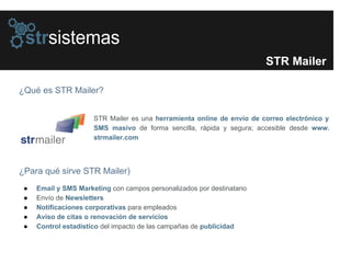 ¿Qué es STR Mailer?
STR Mailer
¿Para qué sirve STR Mailer)
● Email y SMS Marketing con campos personalizados por destinatario
● Envío de Newsletters
● Notificaciones corporativas para empleados
● Aviso de citas o renovación de servicios
● Control estadístico del impacto de las campañas de publicidad
STR Mailer es una herramienta online de envío de correo electrónico y
SMS masivo de forma sencilla, rápida y segura; accesible desde www.
strmailer.com
 