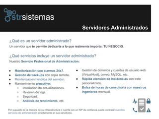 Servidores Administrados
¿Qué es un servidor administrado?
Un servidor que te permite dedicarte a lo que realmente importa: TU NEGOCIO.
● Monitorización con alarmas 24x7.
● Gestión de backups con copia remota.
● Monitorización histórica del servidor.
● Mantenimiento proactivo:
○ Instalación de actualizaciones.
○ Revisión de logs.
○ Seguridad.
○ Análisis de rendimiento, etc.
● Gestión de dominios y cuentas de usuario web
(VirtualHost), correo, MySQL, etc.
● Rápida atención de incidencias con trato
personalizado.
● Bolsa de horas de consultoría con nuestros
ingenieros mensual.
¿Qué servicios incluye un servidor administrado?
Nuestro Servicio Profesional de Administración:
Por supuesto si ya dispone de su infraestructura o cuenta con un ISP de confianza puede contratar nuestros
servicios de administración directamente en sus servidores.
 
