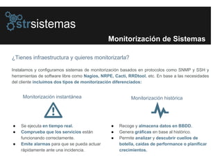 Monitorización de Sistemas
¿Tienes infraestructura y quieres monitorizarla?
Instalamos y configuramos sistemas de monitorización basados en protocolos como SNMP y SSH y
herramientas de software libre como Nagios, NRPE, Cacti, RRDtool, etc. En base a las necesidades
del cliente incluimos dos tipos de monitorización diferenciados:
● Se ejecuta en tiempo real.
● Comprueba que los servicios están
funcionando correctamente.
● Emite alarmas para que se pueda actuar
rápidamente ante una incidencia.
● Recoge y almacena datos en BBDD.
● Genera gráficas en base al histórico.
● Permite analizar y descubrir cuellos de
botella, caídas de performance o planificar
crecimientos.
Monitorización instantánea Monitorización histórica
 