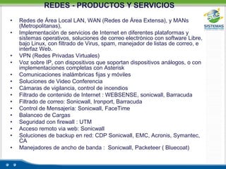 REDES - PRODUCTOS Y SERVICIOS Redes de Área Local LAN, WAN (Redes de Área Extensa), y MANs (Metropolitanas),Implementación de servicios de Internet en diferentes plataformas y sistemas operativos, soluciones de correo electrónico con software Libre, bajo Linux, con filtrado de Virus, spam, manejador de listas de correo, e interfaz Web.VPN (Redes Privadas Virtuales)Voz sobre IP, con dispositivos que soportan dispositivos análogos, o con implementaciones completas con AsteriskComunicaciones inalámbricas fijas y móvilesSoluciones de Video ConferenciaCámaras de vigilancia, control de incendiosFiltrado de contenido de Internet : WEBSENSE, sonicwall, BarracudaFiltrado de correo: Sonicwall, Ironport, BarracudaControl de Mensajería: Sonicwall, FaceTimeBalanceo de CargasSeguridad con firewall : UTMAcceso remoto via web: SonicwallSoluciones de backup en red: CDP Sonicwall, EMC, Acronis, Symantec, CAManejadores de ancho de banda :  Sonicwall, Packeteer ( Bluecoat)
