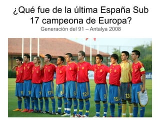 ¿Qué fue de la última España Sub
17 campeona de Europa?
Generación del 91 – Antalya 2008
 