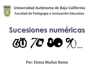 Universidad Autónoma de Baja California
 Facultad de Pedagogía e Innovación Educativa



Sucesiones numéricas

                                        …
        Por: Eloisa Muñoz Romo
 