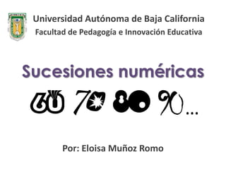 Universidad Autónoma de Baja California
 Facultad de Pedagogía e Innovación Educativa



Sucesiones numéricas

                                        …
        Por: Eloisa Muñoz Romo
 