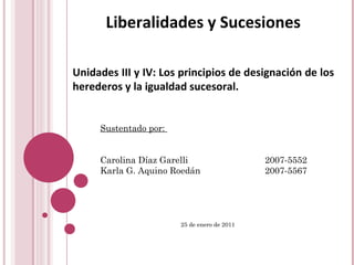 Liberalidades y Sucesiones Unidades III y IV: Los principios de designación de los herederos y la igualdad sucesoral. Sustentado por:  Carolina Díaz Garelli  2007-5552 Karla G. Aquino Roedán  2007-5567 25 de enero de 2011   