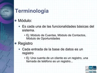 Terminología
Módulo:
Es cada una de las funcionalidades básicas del
sistema.
● Ej: Módulo de Cuentas, Módulo de Contactos,
Módulo de Oportunidades
Registro
Cada entrada de la base de datos es un
registro
● Ej: Una cuenta de un cliente es un registro, una
llamada de teléfono es un registro...
 