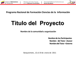 Programa Nacional de Formación Ciencias de la Información



    Titulo del Proyecto
            Nombre de la comunidad u organización




               Barquisimeto , 12 al 19 de enero de 2011
 