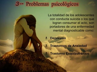 La totalidad de los adolescentes
con conducta suicida o los que
logran consumar el acto, son
portadores de una enfermedad
mental diagnosticable como:
 Depresión
 Trastornos de Ansiedad
 Trastorno Esquizofrénico
3.- Problemas psicológicos
 
