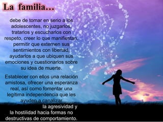 debe de tomar en serio a los
adolescentes, no juzgarlos,
tratarlos y escucharlos con
respeto, creer lo que manifiestan,
permitir que externen sus
sentimientos con libertad,
ayudarlos a que ubiquen sus
emociones y cuestionarlos sobre
su idea de muerte.
Establecer con ellos una relación
amistosa, ofrecer una esperanza
real, así como fomentar una
legítima independencia que les
ayuden a canalizar
adecuadamente la agresividad y
la hostilidad hacia formas no
destructivas de comportamiento.
La familia…
 