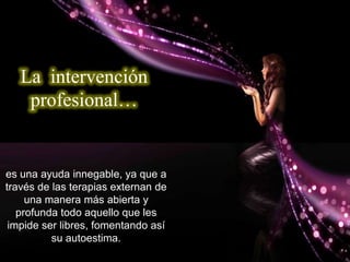 es una ayuda innegable, ya que a
través de las terapias externan de
una manera más abierta y
profunda todo aquello que les
impide ser libres, fomentando así
su autoestima.
La intervención
profesional…
 