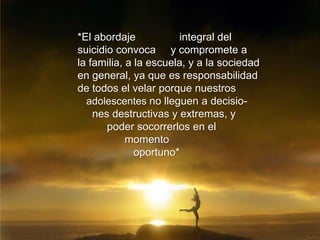 *El abordaje integral del
suicidio convoca y compromete a
la familia, a la escuela, y a la sociedad
en general, ya que es responsabilidad
de todos el velar porque nuestros
adolescentes no lleguen a decisio-
nes destructivas y extremas, y
poder socorrerlos en el
momento
oportuno*
 