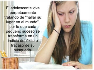 El adolescente vive
perpetuamente
tratando de “hallar su
lugar en el mundo”,
por lo que cada
pequeño suceso se
transforma en un
indicio del éxito o
fracaso de su
búsqueda.
 