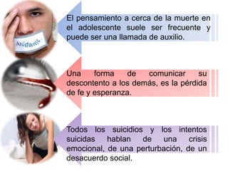 El pensamiento a cerca de la muerte en
el adolescente suele ser frecuente y
puede ser una llamada de auxilio.
Una forma de comunicar su
descontento a los demás, es la pérdida
de fe y esperanza.
Todos los suicidios y los intentos
suicidas hablan de una crisis
emocional, de una perturbación, de un
desacuerdo social.
 