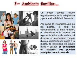 1.- Ambiente familiar…
Un hogar caótico influye
negativamente en la adaptación
y personalidad del adolescente.
Así como la incomprensión de
los padres, la falta de
comunicación, la mala relación,
el abandono o la muerte de
alguno de ellos o de ambos, el
divorcio, el alcoholismo, droga-
dicción, depresión del padre o la
madre, la existencia de abuso
físico y sexual, se convierten
en factores que pueden
precipitar un acto suicida.
 