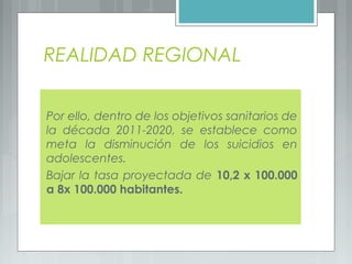 REALIDAD REGIONAL
Por ello, dentro de los objetivos sanitarios de
la década 2011-2020, se establece como
meta la disminución de los suicidios en
adolescentes.
Bajar la tasa proyectada de 10,2 x 100.000
a 8x 100.000 habitantes.
 