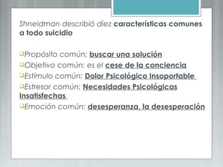 Shneidman describió diez características comunes
a todo suicidio
Propósito común: buscar una solución
Objetivo común: es el cese de la conciencia
Estímulo común: Dolor Psicológico Insoportable
Estresor común: Necesidades Psicológicas
Insatisfechas
Emoción común: desesperanza, la desesperación
 