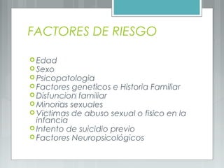 FACTORES DE RIESGO
 Edad
 Sexo
 Psicopatología
 Factores genéticos e Historia Familiar
 Disfunción familiar
 Minorías sexuales
 Víctimas de abuso sexual o físico en la
infancia
 Intento de suicidio previo
 Factores Neuropsicológicos
 