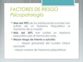 FACTORES DE RIESGO
Psicopatología
 Mãs del 90% de los adolescentes suicidas han
sufrido de un Trastorno Psiquiátrico al
momento de su muerte
 Más del 50% han sufrido un trastorno
psiquiátrico por al menos dos ańos.
 Mayor riesgo de intento o suicidio:
- Mayor gravedad del cuadro clínico
asociado
- Mayor número de trastornos psiquiátricos
 