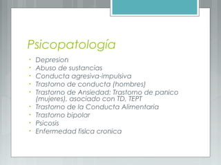 Psicopatología
• Depresión
• Abuso de sustancias
• Conducta agresiva-impulsiva
• Trastorno de conducta (hombres)
• Trastorno de Ansiedad: Trastorno de pánico
(mujeres), asociado con TD, TEPT
• Trastorno de la Conducta Alimentaria
• Trastorno bipolar
• Psicosis
• Enfermedad física crónica
 