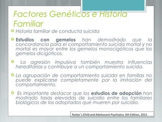 Factores Genéticos e Historia
Familiar
 Historia familiar de conducta suicida
 Estudios con gemelos han demostrado que la
concordancia para el comportamiento suicida mortal y no
mortal es mayor entre los gemelos monocigóticos que los
gemelos dicigóticos.
 La agresión impulsiva también muestra influencias
hereditarias y contribuye a un comportamiento suicida.
 La agrupación de comportamiento suicida en familias no
puede explicarse completamente por la imitación del
comportamiento.
 Es importante destacar que los estudios de adopción han
mostrado tasas elevadas de suicidio entre los familiares
biológicos de los adoptados que mueren por suicidio.
Rutter`s Child and Adolescent Psychiatry. 6th Edition, 2015
 