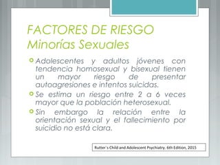 FACTORES DE RIESGO
Minorías Sexuales
 Adolescentes y adultos jóvenes con
tendencia homosexual y bisexual tienen
un mayor riesgo de presentar
autoagresiones e intentos suicidas.
 Se estima un riesgo entre 2 a 6 veces
mayor que la población heterosexual.
 Sin embargo la relación entre la
orientación sexual y el fallecimiento por
suicidio no está clara.
Rutter`s Child and Adolescent Psychiatry. 6th Edition, 2015
 