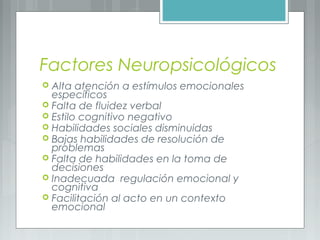 Factores Neuropsicológicos
 Alta atención a estímulos emocionales
específicos
 Falta de fluidez verbal
 Estilo cognitivo negativo
 Habilidades sociales disminuidas
 Bajas habilidades de resolución de
problemas
 Falta de habilidades en la toma de
decisiones
 Inadecuada regulación emocional y
cognitiva
 Facilitación al acto en un contexto
emocional
 