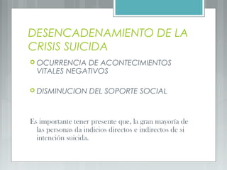 DESENCADENAMIENTO DE LA
CRISIS SUICIDA
 OCURRENCIA DE ACONTECIMIENTOS
VITALES NEGATIVOS
 DISMINUCION DEL SOPORTE SOCIAL
Es importante tener presente que, la gran mayoría de
las personas da indicios directos e indirectos de si
intención suicida.
 