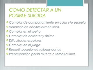 COMO DETECTAR A UN
POSIBLE SUICIDA
 Cambios de comportamiento en casa y/o escuela
 Variación de hábitos alimenticios
 Cambios en el sueño
 Cambios de carácter y ánimo
 Dificultades escolares
 Cambios en el juego
 Repartir posesiones valiosas-cartas
 Preocupación por la muerte o temas a fines
 