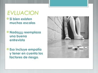 EVLUACION
 Si bien existen
muchas escalas
 Nada¡¡¡¡¡ reemplaza
una buena
entrevista
 Eso incluye empatía
y tener en cuenta los
factores de riesgo.
 