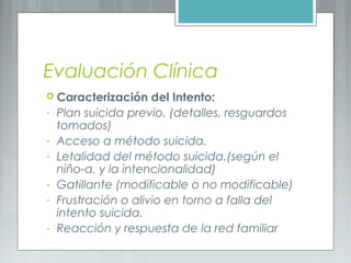 Evaluación Clínica
 Caracterización del Intento:
- Plan suicida previo. (detalles, resguardos
tomados)
- Acceso a método suicida.
- Letalidad del método suicida.(según el
niño-a, y la intencionalidad)
- Gatillante (modificable o no modificable)
- Frustración o alivio en torno a falla del
intento suicida.
- Reacción y respuesta de la red familiar
 